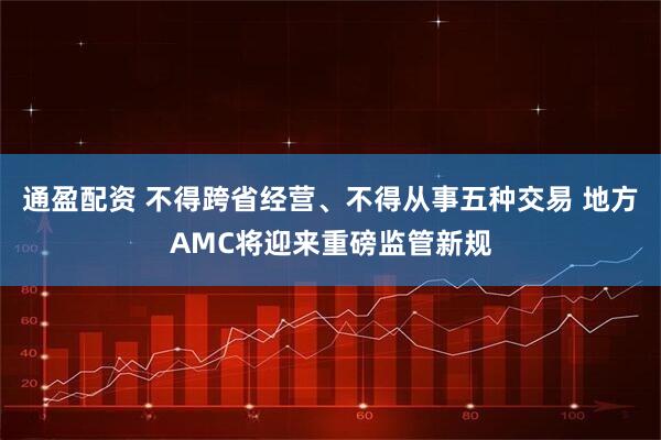 通盈配资 不得跨省经营、不得从事五种交易 地方AMC将迎来重磅监管新规