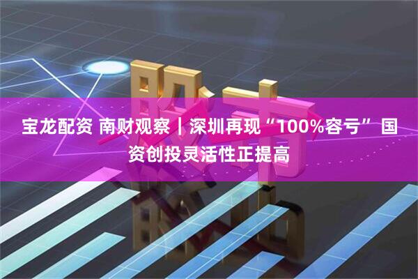 宝龙配资 南财观察｜深圳再现“100%容亏” 国资创投灵活性正提高