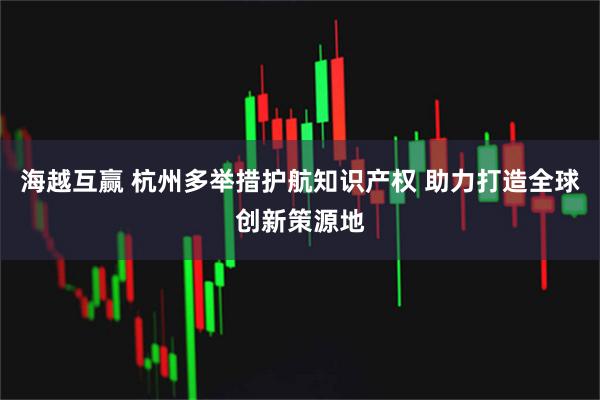 海越互赢 杭州多举措护航知识产权 助力打造全球创新策源地