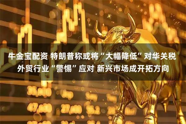 牛金宝配资 特朗普称或将“大幅降低”对华关税 外贸行业“警惕”应对 新兴市场成开拓方向