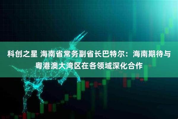 科创之星 海南省常务副省长巴特尔：海南期待与粤港澳大湾区在各领域深化合作