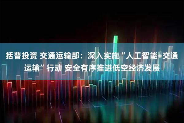 括普投资 交通运输部：深入实施“人工智能+交通运输”行动 安全有序推进低空经济发展