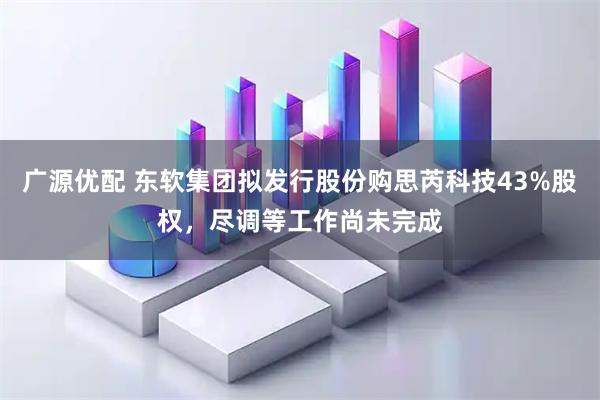 广源优配 东软集团拟发行股份购思芮科技43%股权，尽调等工作尚未完成