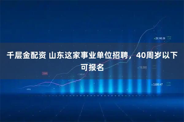 千层金配资 山东这家事业单位招聘，40周岁以下可报名