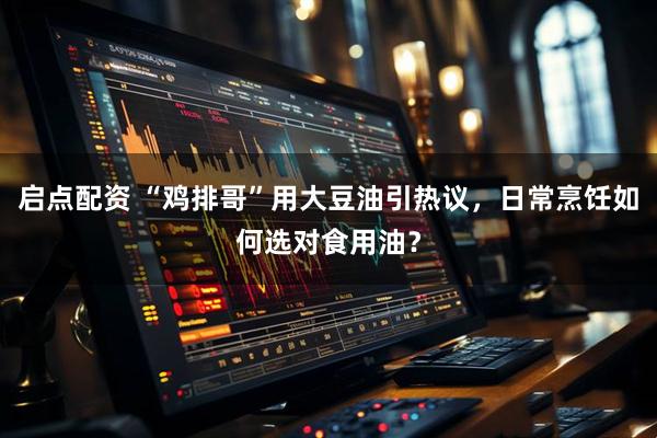 启点配资 “鸡排哥”用大豆油引热议，日常烹饪如何选对食用油？
