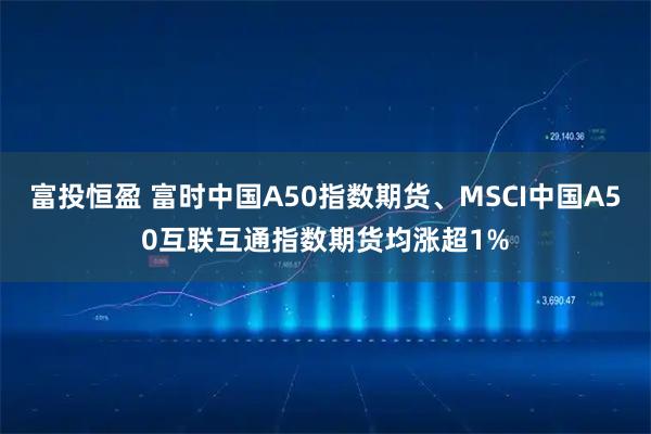 富投恒盈 富时中国A50指数期货、MSCI中国A50互联互通指数期货均涨超1%