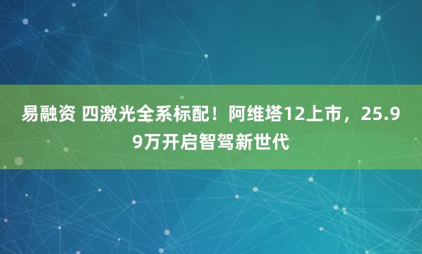 易融资 四激光全系标配！阿维塔12上市，25.99万开启智驾新世代