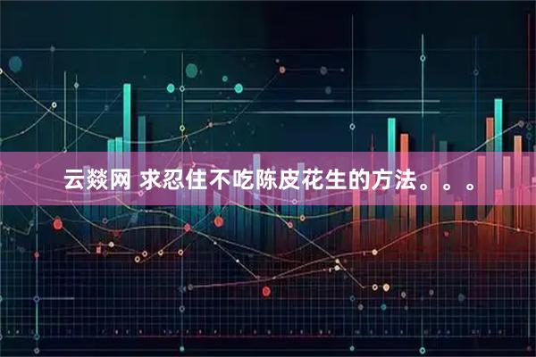 云燚网 求忍住不吃陈皮花生的方法。。。