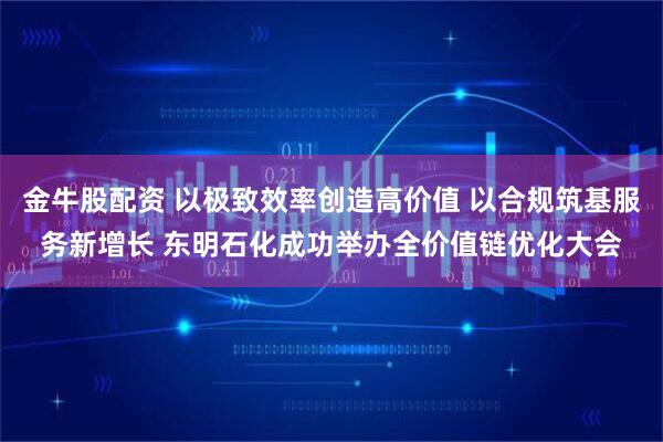 金牛股配资 以极致效率创造高价值 以合规筑基服务新增长 东明石化成功举办全价值链优化大会