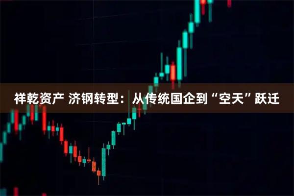 祥乾资产 济钢转型：从传统国企到“空天”跃迁