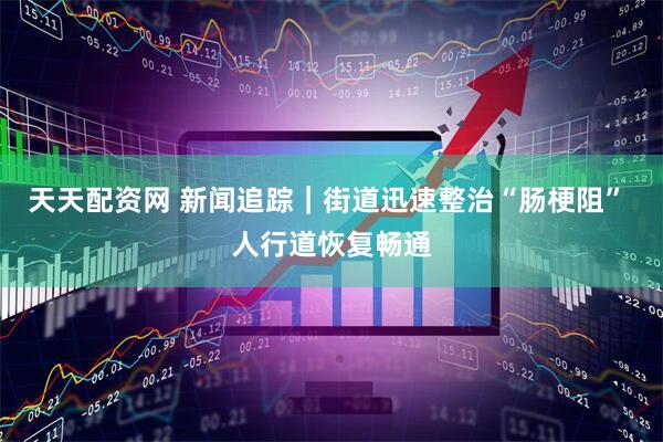 天天配资网 新闻追踪｜街道迅速整治“肠梗阻” 人行道恢复畅通