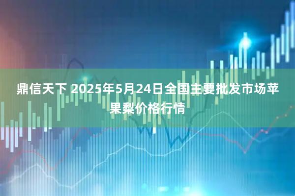 鼎信天下 2025年5月24日全国主要批发市场苹果梨价格行情