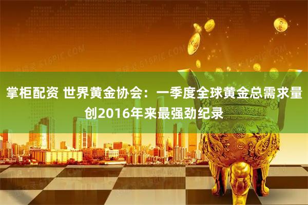 掌柜配资 世界黄金协会：一季度全球黄金总需求量创2016年来最强劲纪录