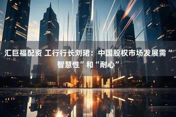 汇巨福配资 工行行长刘珺：中国股权市场发展需“智慧性”和“耐心”