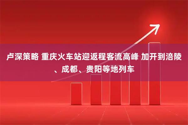 卢深策略 重庆火车站迎返程客流高峰 加开到涪陵、成都、贵阳等地列车
