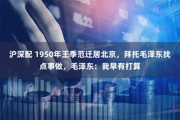 沪深配 1950年王季范迁居北京，拜托毛泽东找点事做，毛泽东：我早有打算