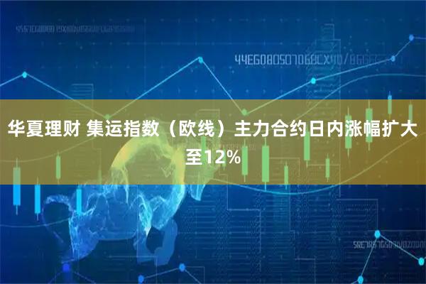 华夏理财 集运指数（欧线）主力合约日内涨幅扩大至12%