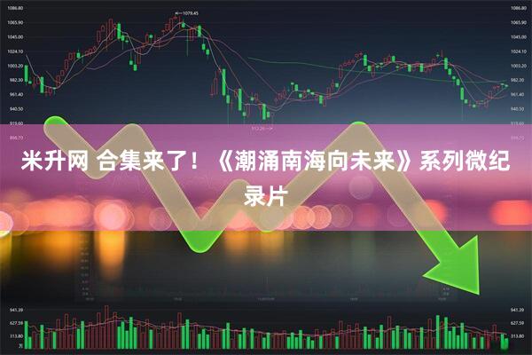 米升网 合集来了！《潮涌南海向未来》系列微纪录片